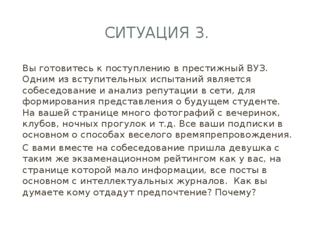 Ситуация 3. Вы готовитесь к поступлению в престижный ВУЗ. Одним из вступительных испытаний является собеседование и анализ репутации в сети, для формирования представления о будущем студенте. На вашей странице много фотографий с вечеринок, клубов, ночных прогулок и т.д. Все ваши подписки в основном о способах веселого времяпрепровождения. С вами вместе на собеседование пришла девушка с таким же экзаменационном рейтингом как у вас, на странице которой мало информации, все посты в основном с интеллектуальных журналов. Как вы думаете кому отдадут предпочтение? Почему? 