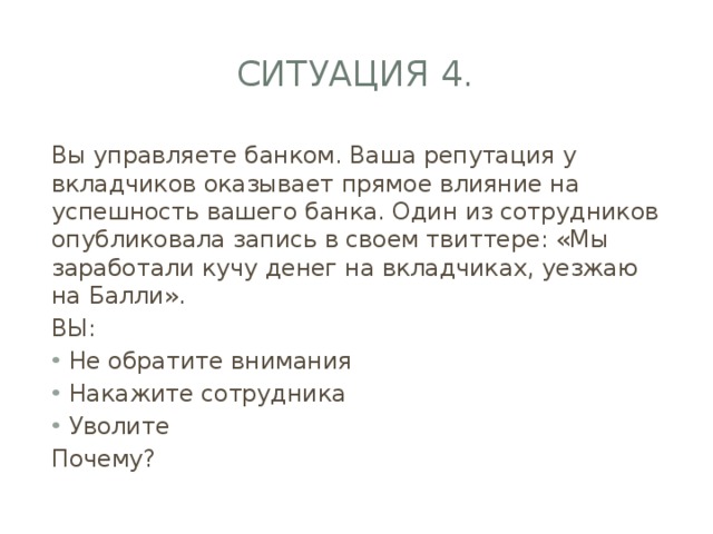 Ситуация 4. Вы управляете банком. Ваша репутация у вкладчиков оказывает прямое влияние на успешность вашего банка. Один из сотрудников опубликовала запись в своем твиттере: «Мы заработали кучу денег на вкладчиках, уезжаю на Балли». ВЫ: Не обратите внимания Накажите сотрудника Уволите Почему? 