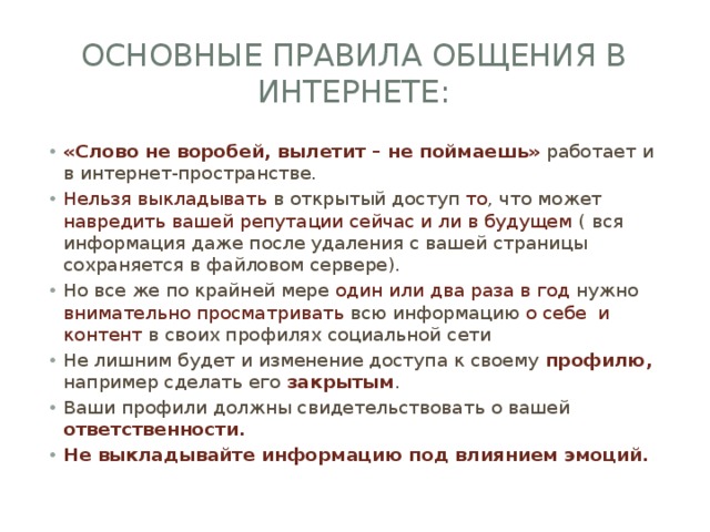 Основные правила общения в интернете: «Слово не воробей, вылетит – не поймаешь» работает и в интернет-пространстве. Нельзя выкладывать в открытый доступ то , что может навредить вашей репутации сейчас и ли в будущем ( вся информация даже после удаления с вашей страницы сохраняется в файловом сервере). Но все же по крайней мере один или два раза в год нужно внимательно просматривать всю информацию о себе и контент в своих профилях социальной сети Не лишним будет и изменение доступа к своему профилю, например сделать его закрытым . Ваши профили должны свидетельствовать о вашей ответственности. Не выкладывайте информацию под влиянием эмоций. 