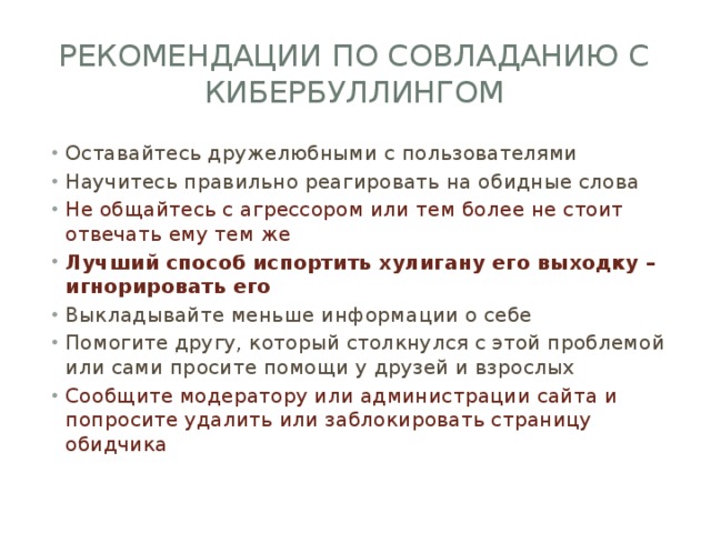 Рекомендации по совладанию с кибербуллингом Оставайтесь дружелюбными с пользователями Научитесь правильно реагировать на обидные слова Не общайтесь с агрессором или тем более не стоит отвечать ему тем же Лучший способ испортить хулигану его выходку – игнорировать его Выкладывайте меньше информации о себе Помогите другу, который столкнулся с этой проблемой или сами просите помощи у друзей и взрослых Сообщите модератору или администрации сайта и попросите удалить или заблокировать страницу обидчика 