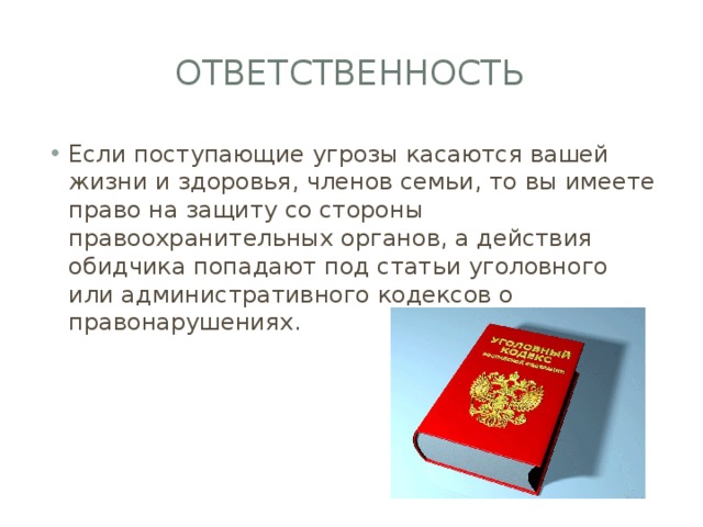 ответственность Если поступающие угрозы касаются вашей жизни и здоровья, членов семьи, то вы имеете право на защиту со стороны правоохранительных органов, а действия обидчика попадают под статьи уголовного или административного кодексов о правонарушениях. 