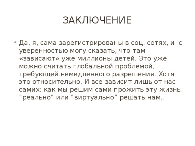 Заключение Да, я, сама зарегистрированы в соц. сетях, и с уверенностью могу сказать, что там «зависают» уже миллионы детей. Это уже можно считать глобальной проблемой, требующей немедленного разрешения. Хотя это относительно. И все зависит лишь от нас самих: как мы решим сами прожить эту жизнь: ”реально” или ”виртуально” решать нам… 