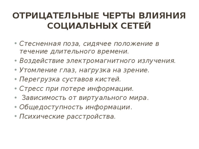 Отрицательные черты влияния социальных сетей Стесненная поза, сидячее положение в течение длительного времени. Воздействие электромагнитного излучения. Утомление глаз, нагрузка на зрение. Перегрузка суставов кистей. Стресс при потере информации.   З ависимость от виртуального мира . Общедоступность информации . Психические расстройства. 