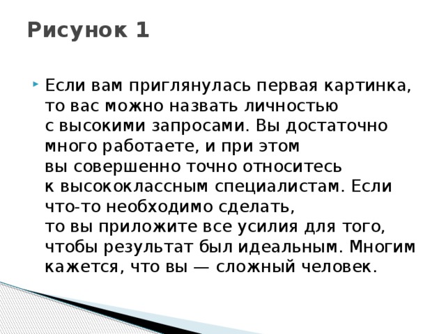 Рисунок 1   Если вам приглянулась первая картинка, то вас можно назвать личностью с высокими запросами. Вы достаточно много работаете, и при этом вы совершенно точно относитесь к высококлассным специалистам. Если что-то необходимо сделать, то вы приложите все усилия для того, чтобы результат был идеальным. Многим кажется, что вы — сложный человек.  