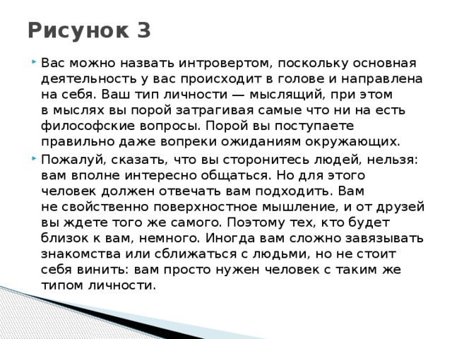 Рисунок 3   Вас можно назвать интровертом, поскольку основная деятельность у вас происходит в голове и направлена на себя. Ваш тип личности — мыслящий, при этом в мыслях вы порой затрагивая самые что ни на есть философские вопросы. Порой вы поступаете правильно даже вопреки ожиданиям окружающих. Пожалуй, сказать, что вы сторонитесь людей, нельзя: вам вполне интересно общаться. Но для этого человек должен отвечать вам подходить. Вам не свойственно поверхностное мышление, и от друзей вы ждете того же самого. Поэтому тех, кто будет близок к вам, немного. Иногда вам сложно завязывать знакомства или сближаться с людьми, но не стоит себя винить: вам просто нужен человек с таким же типом личности. 