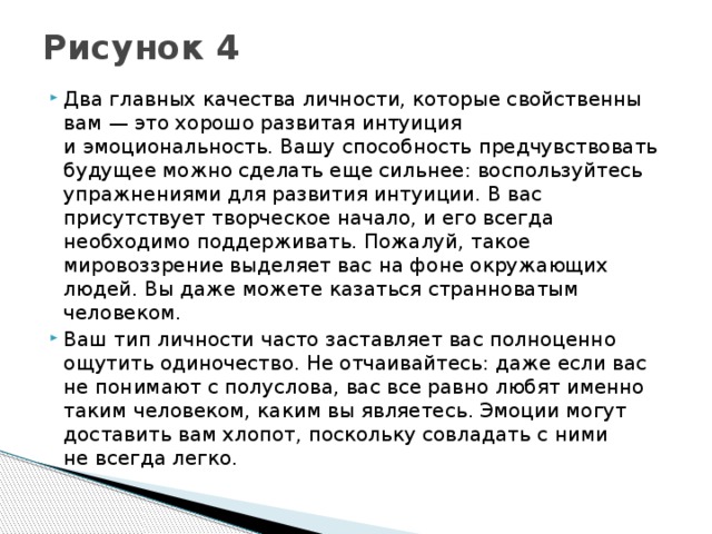 Рисунок 4   Два главных качества личности, которые свойственны вам — это хорошо развитая интуиция и эмоциональность. Вашу способность предчувствовать будущее можно сделать еще сильнее: воспользуйтесь упражнениями для развития интуиции. В вас присутствует творческое начало, и его всегда необходимо поддерживать. Пожалуй, такое мировоззрение выделяет вас на фоне окружающих людей. Вы даже можете казаться странноватым человеком. Ваш тип личности часто заставляет вас полноценно ощутить одиночество. Не отчаивайтесь: даже если вас не понимают с полуслова, вас все равно любят именно таким человеком, каким вы являетесь. Эмоции могут доставить вам хлопот, поскольку совладать с ними не всегда легко. 