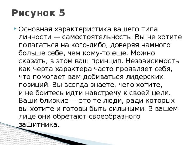Рисунок 5   Основная характеристика вашего типа личности — самостоятельность. Вы не хотите полагаться на кого-либо, доверяя намного больше себе, чем кому-то еще. Можно сказать, в этом ваш принцип. Независимость как черта характера часто проявляет себя, что помогает вам добиваться лидерских позиций. Вы всегда знаете, чего хотите, и не боитесь идти навстречу к своей цели. Ваши близкие — это те люди, ради которых вы хотите и готовы быть сильными. В вашем лице они обретают своеобразного защитника. 