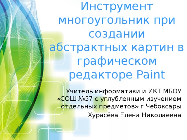 Инструмент многоугольник при создании абстрактных картин в графическом редакторе Paint Учитель информатики и ИКТ МБОУ «СОШ №57 с углубленным изучением отдельных предметов» г.Чебоксары Хурасёва Елена Николаевна 