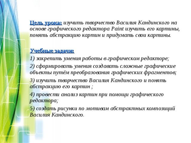 Цель урока:  изучить творчество Василия Кандинского на основе графического редактора Paint изучить его картины, понять абстракцию картин и придумать свои картины.  Учебные задачи: 1) закрепить умения работы в графическом редакторе; 2) сформировать умения создавать сложные графические объекты путём преобразования графических фрагментов; 3) изучить творчество Василия Кандинского и понять абстракцию его картин ; 4) провести анализ картин при помощи графического редактора; 5) создать рисунки по мотивам абстрактных композиций Василия Кандинского.   