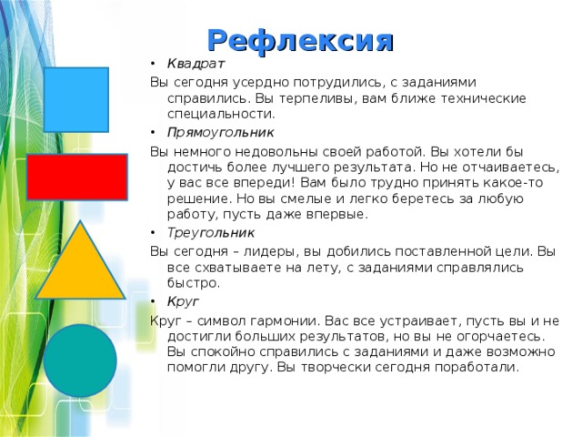 Рефлексия Квадрат Вы сегодня усердно потрудились, с заданиями справились. Вы терпеливы, вам ближе технические специальности.  Прямоугольник Вы немного недовольны своей работой. Вы хотели бы достичь более лучшего результата. Но не отчаиваетесь, у вас все впереди! Вам было трудно принять какое-то решение. Но вы смелые и легко беретесь за любую работу, пусть даже впервые.  Треугольник Вы сегодня – лидеры, вы добились поставленной цели. Вы все схватываете на лету, с заданиями справлялись быстро.  Круг Круг – символ гармонии. Вас все устраивает, пусть вы и не достигли больших результатов, но вы не огорчаетесь. Вы спокойно справились с заданиями и даже возможно помогли другу. Вы творчески сегодня поработали.  