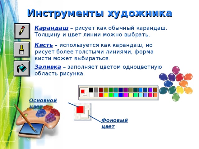 Инструменты художника Карандаш  – рисует как обычный карандаш. Толщину и цвет линии можно выбрать. Кисть – используется как карандаш, но рисует более толстыми линиями, форма кисти может выбираться. Заливка – заполняет цветом одноцветную область рисунка. Основной цвет Фоновый цвет 