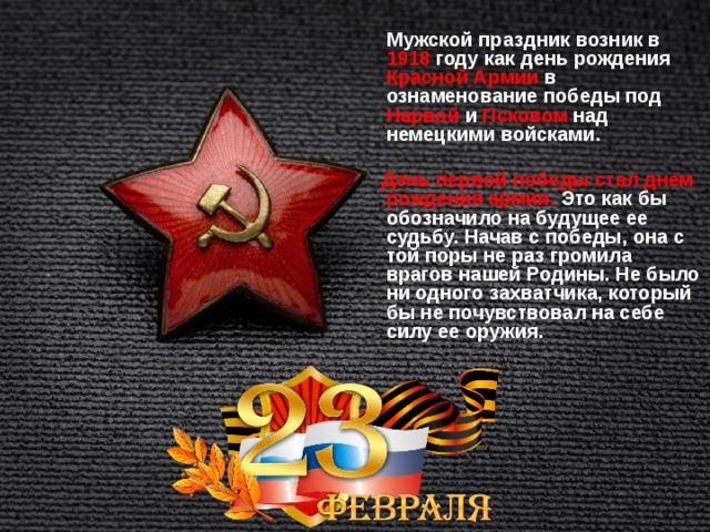   Мужской праздник возник в 1918 году как день рождения Красной Армии в ознаменование победы под Нарвой и Псковом над немецкими войсками.   День первой победы стал днем рождения армии. Это как бы обозначило на будущее ее судьбу. Начав с победы, она с той поры не раз громила врагов нашей Родины. Не было ни одного захватчика, который бы не почувствовал на себе силу ее оружия.   