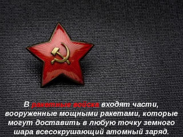 В ракетные войска входят части, вооруженные мощными ракетами, которые могут доставить в любую точку земного шара всесокрушающий атомный заряд. 