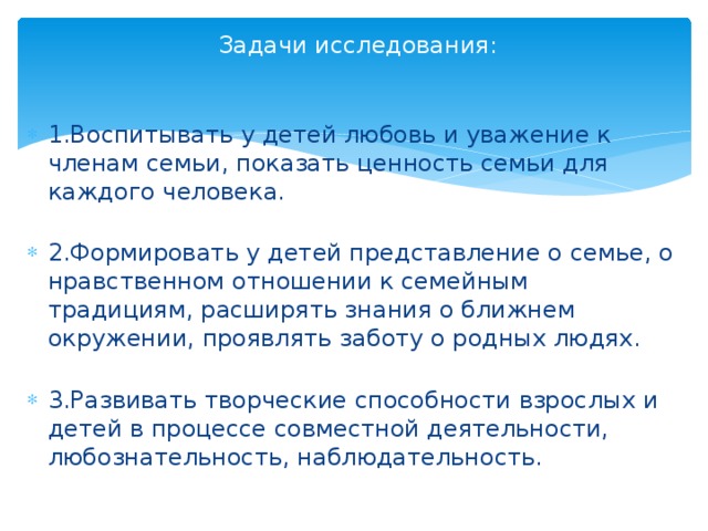   Задачи исследования:   1.Воспитывать у детей любовь и уважение к членам семьи, показать ценность семьи для каждого человека.   2.Формировать у детей представление о семье, о нравственном отношении к семейным традициям, расширять знания о ближнем окружении, проявлять заботу о родных людях.   3.Развивать творческие способности взрослых и детей в процессе совместной деятельности, любознательность, наблюдательность.   