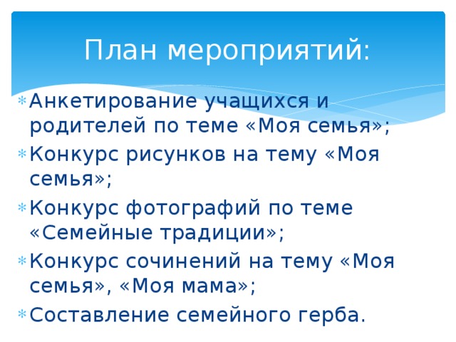 План мероприятий: Анкетирование учащихся и родителей по теме «Моя семья»; Конкурс рисунков на тему «Моя семья»; Конкурс фотографий по теме «Семейные традиции»; Конкурс сочинений на тему «Моя семья», «Моя мама»; Составление семейного герба. 