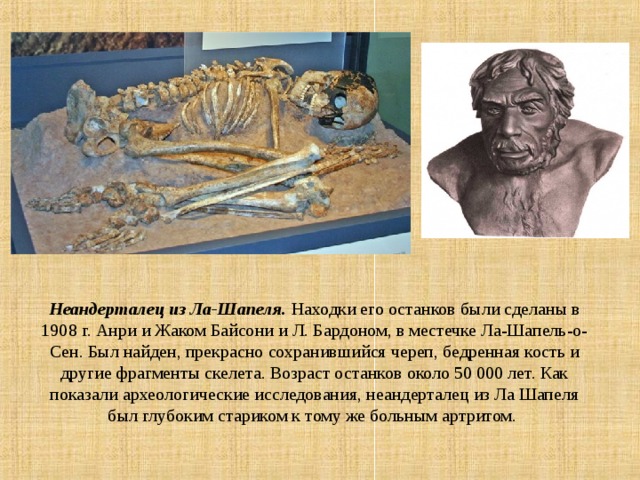 Неандерталец из Ла-Шапеля.  Находки его останков были сделаны в 1908 г. Анри и Жаком Байсони и Л. Бардоном, в местечке Ла-Шапель-о-Сен. Был найден, прекрасно сохранившийся череп, бедренная кость и другие фрагменты скелета. Возраст останков около 50 000 лет. Как показали археологические исследования, неандерталец из Ла Шапеля был глубоким стариком к тому же больным артритом. 