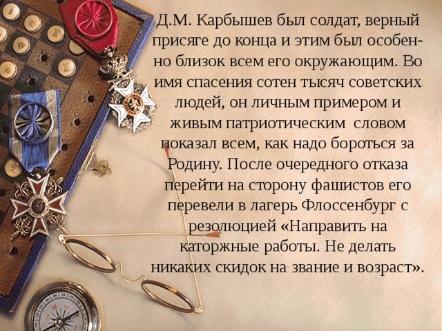 Д.М. Карбышев был солдат, верный присяге до конца и этим был особен-но близок всем его окружающим. Во имя спасения сотен тысяч советских людей, он личным примером и живым патриотическим словом показал всем, как надо бороться за Родину. После очередного отказа перейти на сторону фашистов его перевели в лагерь Флоссенбург с резолюцией «Направить на каторжные работы. Не делать никаких скидок на звание и возраст». 