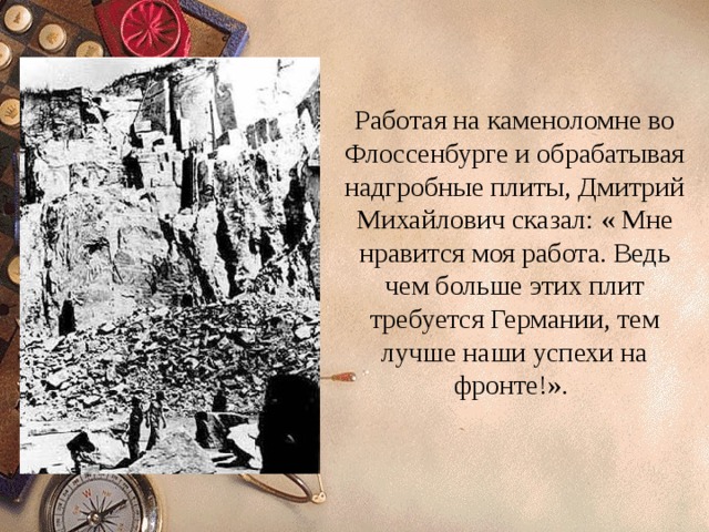 Работая на каменоломне во Флоссенбурге и обрабатывая надгробные плиты, Дмитрий Михайлович сказал: « Мне нравится моя работа. Ведь чем больше этих плит требуется Германии, тем лучше наши успехи на фронте!». 