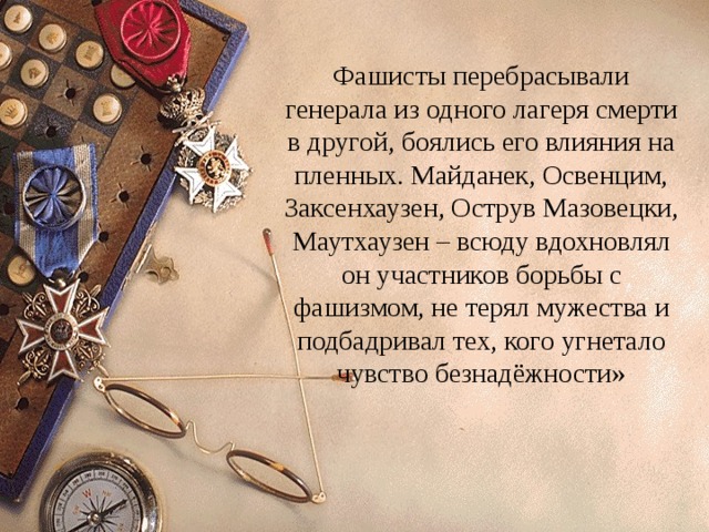 Фашисты перебрасывали генерала из одного лагеря смерти в другой, боялись его влияния на пленных. Майданек, Освенцим, Заксенхаузен, Острув Мазовецки, Маутхаузен – всюду вдохновлял он участников борьбы с фашизмом, не терял мужества и подбадривал тех, кого угнетало чувство безнадёжности» 