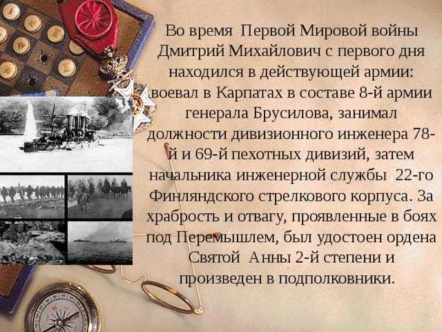 Во время Первой Мировой войны Дмитрий Михайлович с первого дня находился в действующей армии: воевал в Карпатах в составе 8-й армии генерала Брусилова, занимал должности дивизионного инженера 78-й и 69-й пехотных дивизий, затем начальника инженерной службы 22-го Финляндского стрелкового корпуса. За храбрость и отвагу, проявленные в боях под Перемышлем, был удостоен ордена Святой Анны 2-й степени и произведен в подполковники. 
