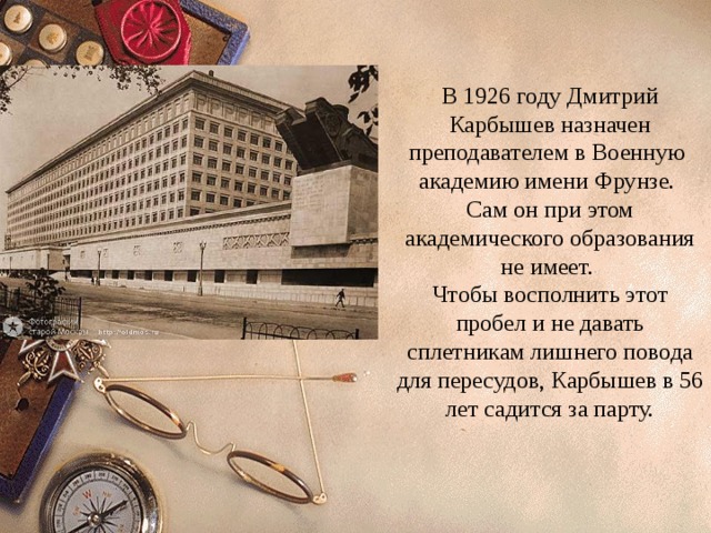 В 1926 году Дмитрий Карбышев назначен преподавателем в Военную академию имени Фрунзе. Сам он при этом академического образования не имеет. Чтобы восполнить этот пробел и не давать сплетникам лишнего повода для пересудов, Карбышев в 56 лет садится за парту. 