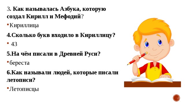 3 . Как называлась Азбука, которую создал Кирилл и Мефодий ? Кириллица 4.Сколько букв входило в Кириллицу?  43 5.На чём писали в Древней Руси? береста 6.Как называли людей, которые писали летописи? Летописцы 