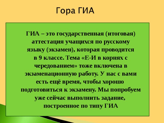 ГИА – это государственная (итоговая) аттестация учащихся по русскому языку (экзамен), которая проводится в 9 классе. Тема «Е-И в корнях с чередованием» тоже включена в экзаменационную работу. У нас с вами есть ещё время, чтобы хорошо подготовиться к экзамену. Мы попробуем уже сейчас выполнить задание, построенное по типу ГИА