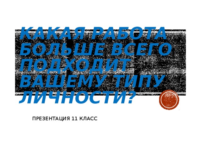 КАКАЯ РАБОТА БОЛЬШЕ ВСЕГО ПОДХОДИТ ВАШЕМУ ТИПУ ЛИЧНОСТИ? ПРЕЗЕНТАЦИЯ 11 КЛАСС