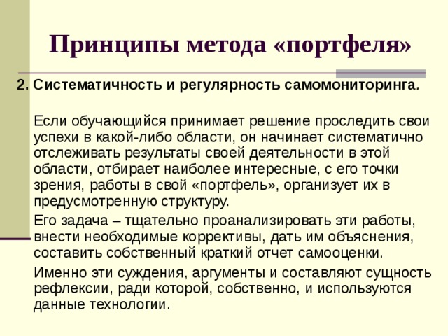 Принципы метода «портфеля» 2.  Систематичность и регулярность самомониторинга .    Если обучающийся принимает решение проследить свои успехи в какой-либо области, он начинает систематично отслеживать результаты своей деятельности в этой области, отбирает наиболее интересные, с его точки зрения, работы в свой «портфель», организует их в предусмотренную структуру.   Его задача – тщательно проанализировать эти работы, внести необходимые коррективы, дать им объяснения, составить собственный краткий отчет самооценки.   Именно эти суждения, аргументы и составляют сущность рефлексии, ради которой, собственно, и используются данные технологии. 