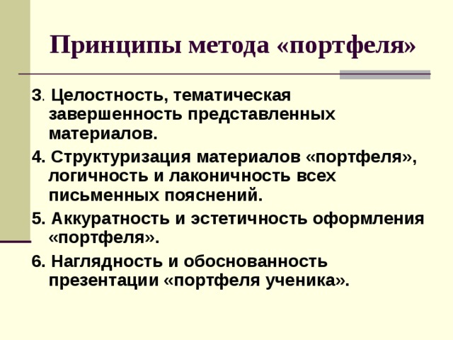 Принципы метода «портфеля» 3 Целостность, тематическая завершенность представленных материалов. 4. Структуризация материалов «портфеля», логичность и лаконичность  всех письменных  пояснений. 5. Аккуратность  и эстетичность оформления «портфеля». 6. Наглядность и обоснованность презентации «портфеля ученика». 