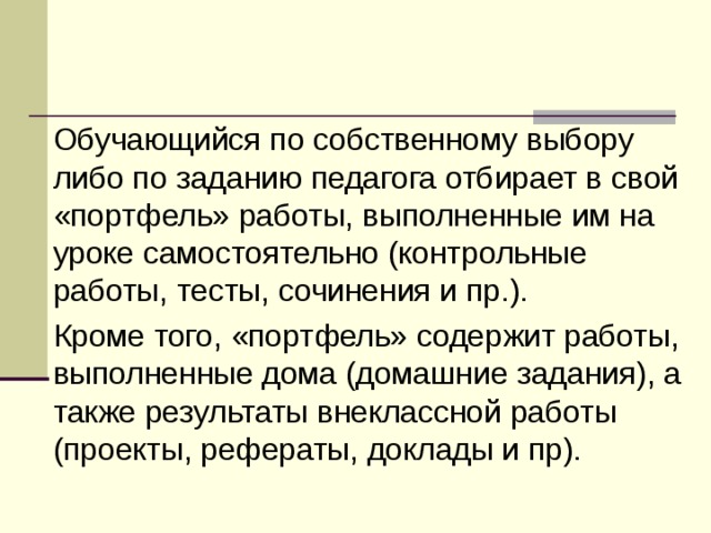   Обучающийся по собственному выбору либо по заданию педагога отбирает в свой «портфель» работы, выполненные им на уроке самостоятельно (контрольные работы, тесты, сочинения и пр.).   Кроме того, «портфель» содержит работы, выполненные дома (домашние задания), а также результаты внеклассной работы (проекты, рефераты, доклады и пр). 