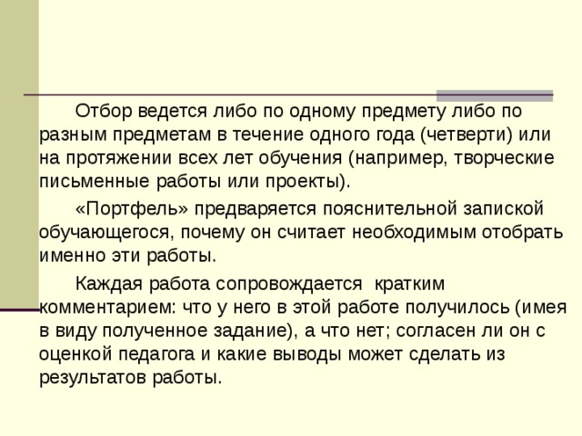   Отбор ведется либо по одному предмету либо по разным предметам в течение одного года (четверти) или на протяжении всех лет обучения (например, творческие письменные работы или проекты).   «Портфель» предваряется пояснительной запиской обучающегося, почему он считает необходимым отобрать именно эти работы.    Каждая работа сопровождается кратким комментарием: что у него в этой работе получилось (имея в виду полученное задание), а что нет; согласен ли он с оценкой педагога и какие выводы может сделать из результатов работы. 