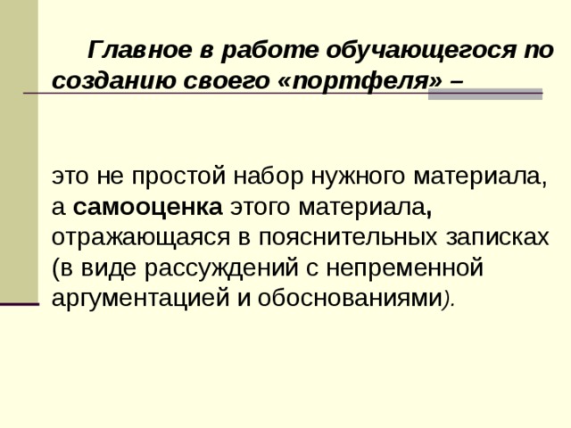   Главное в работе обучающегося по созданию своего «портфеля» –    это не простой набор нужного материала, а самооценка этого материала , отражающаяся в пояснительных записках (в виде рассуждений с непременной аргументацией и обоснованиями ). 