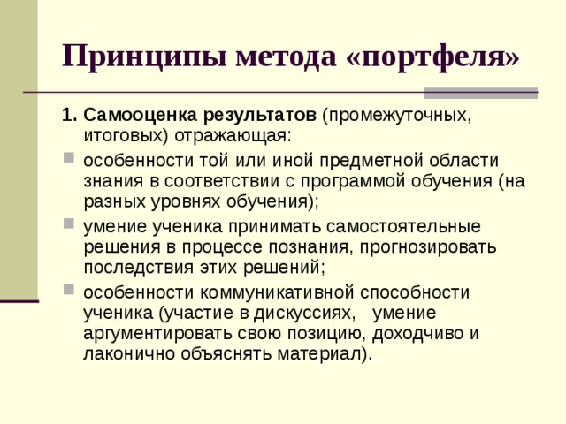 Принципы метода «портфеля» 1. Самооценка результатов  (промежуточных, итоговых) отражающая: особенности той или иной предметной области знания в соответствии с программой обучения (на разных уровнях обучения); умение ученика принимать самостоятельные решения в процессе познания, прогнозировать последствия этих решений; особенности коммуникативной способности ученика (участие в дискуссиях, умение аргументировать свою позицию, доходчиво и лаконично объяснять материал). 