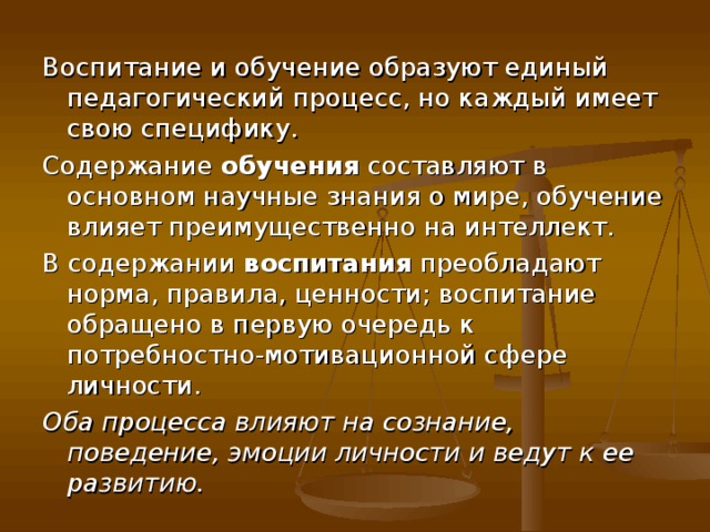 Воспитание и обучение образуют единый педагогический процесс, но каждый имеет свою специфику. Содержание обучения составляют в основном научные знания о мире, обучение влияет преимущественно на интеллект. В содержании воспитания преобладают норма, правила, ценности; воспитание обращено в первую очередь к потребностно-мотивационной сфере личности. Оба процесса влияют на сознание, поведение, эмоции личности и ведут к ее развитию. 