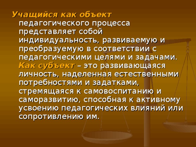 Учащийся как объект педагогического процесса представляет собой индивидуальность, развиваемую и преобразуемую в соответствии с педагогическими целями и задачами. Как субъект – это развивающаяся личность, наделенная естественными потребностями и задатками, стремящаяся к самовоспитанию и саморазвитию, способная к активному усвоению педагогических влияний или сопротивлению им.    