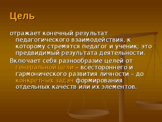 Цель отражает конечный результат педагогического взаимодействия, к которому стремятся педагог и ученик; это предвидимый результата деятельности. Включает себя разнообразие целей от генеральной цели – всестороннего и гармонического развития личности – до конкретных задач формирования отдельных качеств или их элементов.    