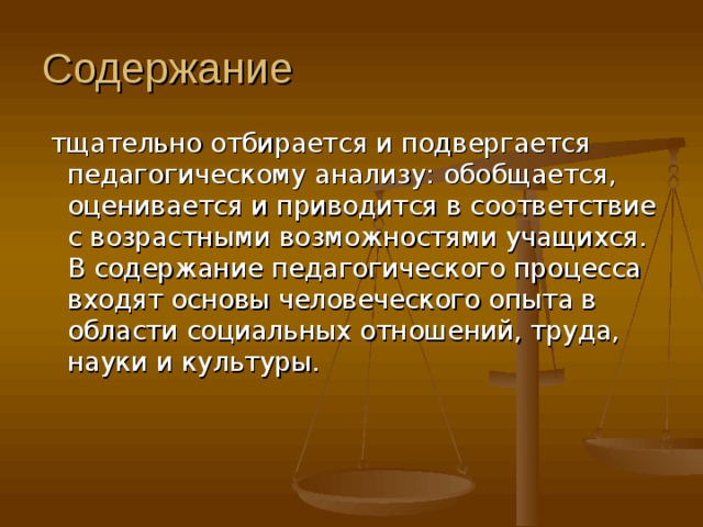 Содержание  тщательно отбирается и подвергается педагогическому анализу: обобщается, оценивается и приводится в соответствие с возрастными возможностями учащихся. В содержание педагогического процесса входят основы человеческого опыта в области социальных отношений, труда, науки и культуры.    