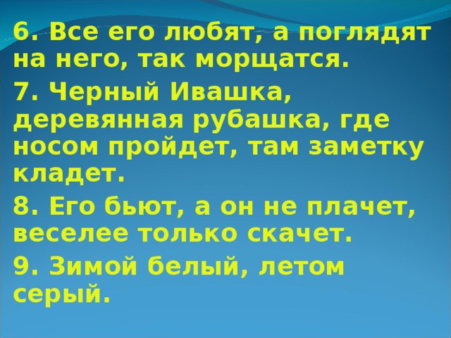 6. Все его любят, а поглядят на него, так морщатся. 7. Черный Ивашка, деревянная рубашка, где носом пройдет, там заметку кладет. 8. Его бьют, а он не плачет, веселее только скачет. 9. Зимой белый, летом серый.