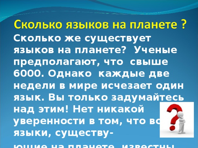 Сколько же существует языков на планете? Ученые предполагают, что свыше 6000. Однако каждые две недели в мире исчезает один язык. Вы только задумайтесь над этим! Нет никакой уверенности в том, что все языки, существу- ющие на планете, известны науке.