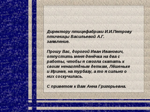 Директору птицефабрики И.И.Петрову птичницы Васильевой А.Г. заявление.  Прошу Вас, дорогой Иван Иванович, отпустить меня денёчка на два с работы, чтобы я смогла скатать к своим ненаглядным деткам, Лёшеньке и Иринке, на турбазу, а то я сильно о них соскучилась.  С приветом к Вам Анна Григорьевна. 
