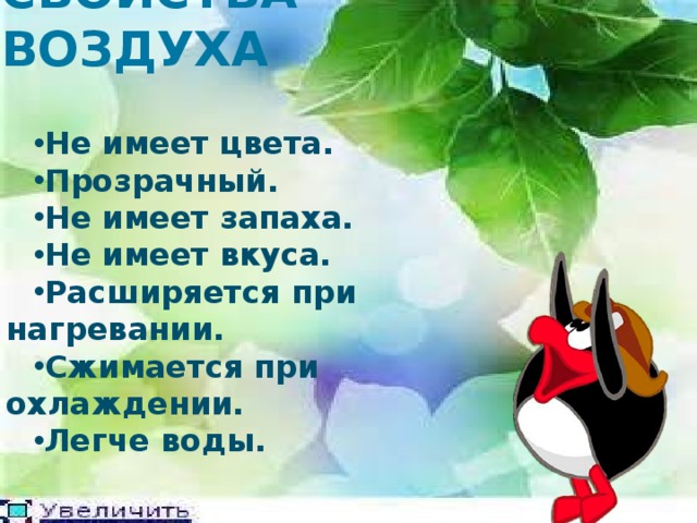 СВОЙСТВА ВОЗДУХА Не имеет цвета. Прозрачный. Не имеет запаха. Не имеет вкуса. Расширяется при нагревании. Сжимается при охлаждении. Легче воды.  