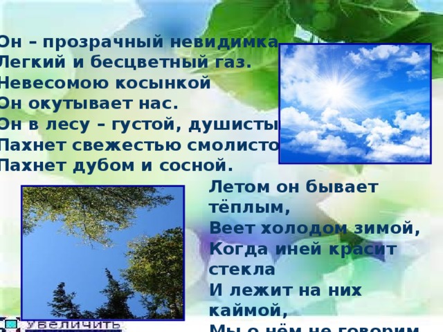 Он – прозрачный невидимка, Легкий и бесцветный газ. Невесомою косынкой Он окутывает нас. Он в лесу – густой, душистый, Пахнет свежестью смолистой, Пахнет дубом и сосной. Летом он бывает тёплым, Веет холодом зимой, Когда иней красит стекла И лежит на них каймой, Мы о нём не говорим. Просто мы его вдыхаем – Он ведь нам необходим! 