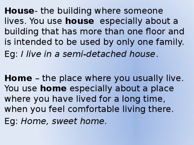 House - the building where someone lives. You use house especially about a building that has more than one floor and is intended to be used by only one family. Eg: I live in a semi-detached house . Home – the place where you usually live. You use home especially about a place where you have lived for a long time, when you feel comfortable living there. Eg: Home, sweet home. 
