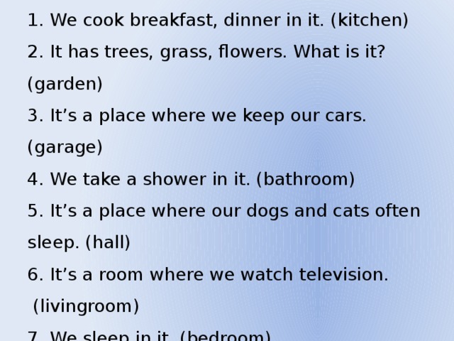  We cook breakfast, dinner in it. (kitchen)  It has trees, grass, flowers. What is it? (garden)  It’s a place where we keep our cars. (garage)  We take a shower in it. (bathroom)  It’s a place where our dogs and cats often sleep. (hall)  It’s a room where we watch television.  (livingroom) 7. We sleep in it. (bedroom) 