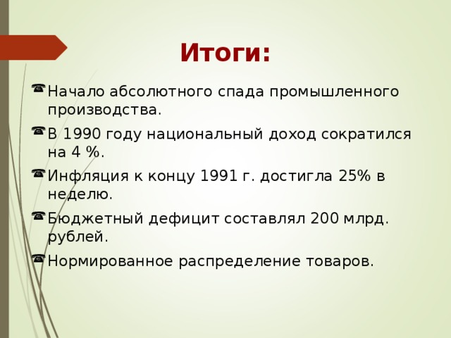 Итоги: Начало абсолютного спада промышленного производства. В 1990 году национальный доход сократился на 4 %. Инфляция к концу 1991 г. достигла 25% в неделю. Бюджетный дефицит составлял 200 млрд. рублей. Нормированное распределение товаров. 