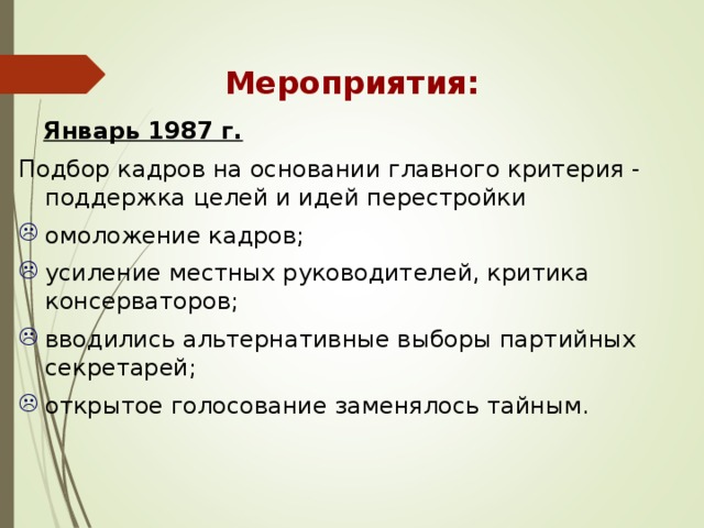 Мероприятия:  Январь 1987 г.  Подбор кадров на основании главного критерия - поддержка целей и идей перестройки омоложение кадров; усиление местных руководителей, критика консерваторов; вводились альтернативные выборы партийных секретарей; открытое голосование заменялось тайным. 