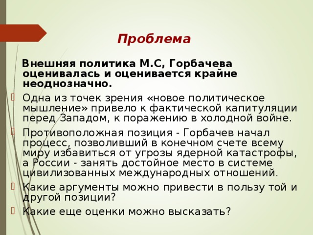 Проблема   Внешняя политика М.С, Горбачева оценивалась и оценивается крайне неоднозначно.  Одна из точек зрения «новое политическое мышление» привело к фактической капитуляции перед Западом, к поражению в холодной войне. Противоположная позиция - Горбачев начал процесс, позволивший в конечном счете всему миру избавиться от угрозы ядерной катастрофы, а России - занять достойное место в системе цивилизованных международных отношений. Какие аргументы можно привести в пользу той и другой позиции? Какие еще оценки можно высказать? 
