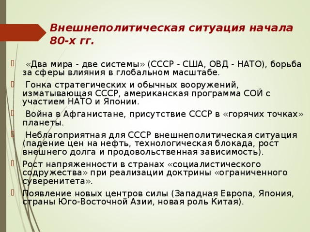 Внешнеполитическая ситуация начала 80-х гг.    «Два мира - две системы» (СССР - США, ОВД - НАТО), борьба за сферы влияния в глобальном масштабе.  Гонка стратегических и обычных вооружений, изматывающая СССР, американская программа СОЙ с участием НАТО и Японии.  Война в Афганистане, присутствие СССР в «горячих точках» планеты.  Неблагоприятная для СССР внешнеполитическая ситуация (падение цен на нефть, технологическая блокада, рост внешнего долга и продовольственная зависимость). Рост напряженности в странах «социалистического содружества» при реализации доктрины «ограниченного суверенитета». Появление новых центров силы (Западная Европа, Япония, страны Юго-Восточной Азии, новая роль Китая). 