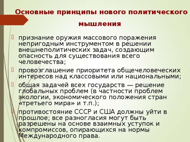 Основные принципы нового политического мышления  признание оружия массового поражения непригодным инструментом в решении внешнеполитических задач, создающим опасность для существования всего человечества; провозглашение приоритета общечеловеческих интересов над классовыми или национальными; общая задачей всех государств — решение глобальных проблем (в частности проблем экологии, экономического положения стран «третьего мира» и т.п.); противостояние СССР и США должны уйти в прошлое; все разногласия могут быть разрешены на основе взаимных уступок и компромиссов, опирающихся на нормы Международного права. 
